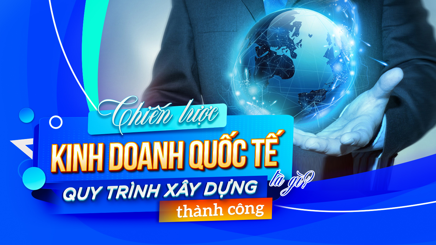 Chiến lược kinh doanh quốc tế là gì? Quy trình xây dựng thành công